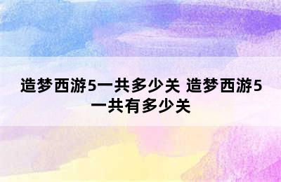 造梦西游5一共多少关 造梦西游5一共有多少关